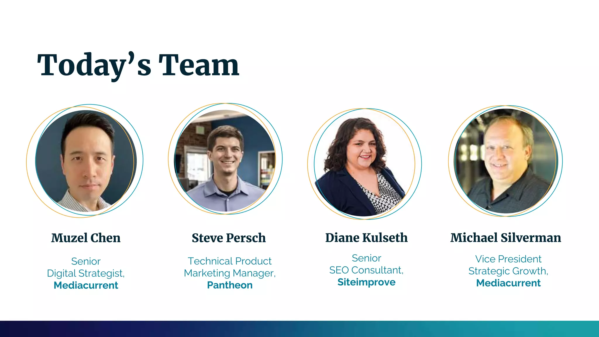 Muzel Chen
Senior
Digital Strategist,
Mediacurrent
Diane Kulseth
Senior
SEO Consultant,
Siteimprove
Michael Silverman
Vice President
Strategic Growth,
Mediacurrent
Steve Persch
Technical Product
Marketing Manager,
Pantheon
Today’s Team
 