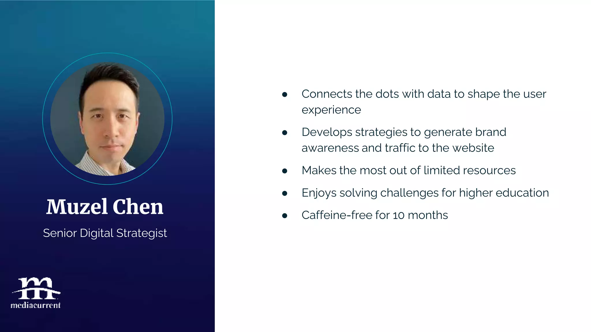 ● Connects the dots with data to shape the user
experience
● Develops strategies to generate brand
awareness and traffic to the website
● Makes the most out of limited resources
● Enjoys solving challenges for higher education
● Caffeine-free for 10 months
Muzel Chen
Senior Digital Strategist
 
