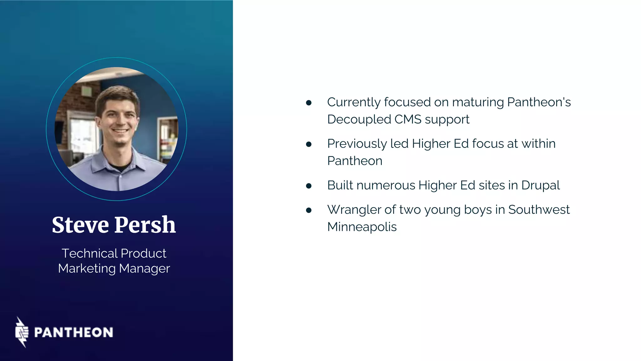 ● Currently focused on maturing Pantheon's
Decoupled CMS support
● Previously led Higher Ed focus at within
Pantheon
● Built numerous Higher Ed sites in Drupal
● Wrangler of two young boys in Southwest
Minneapolis
Steve Persh
Technical Product
Marketing Manager
 