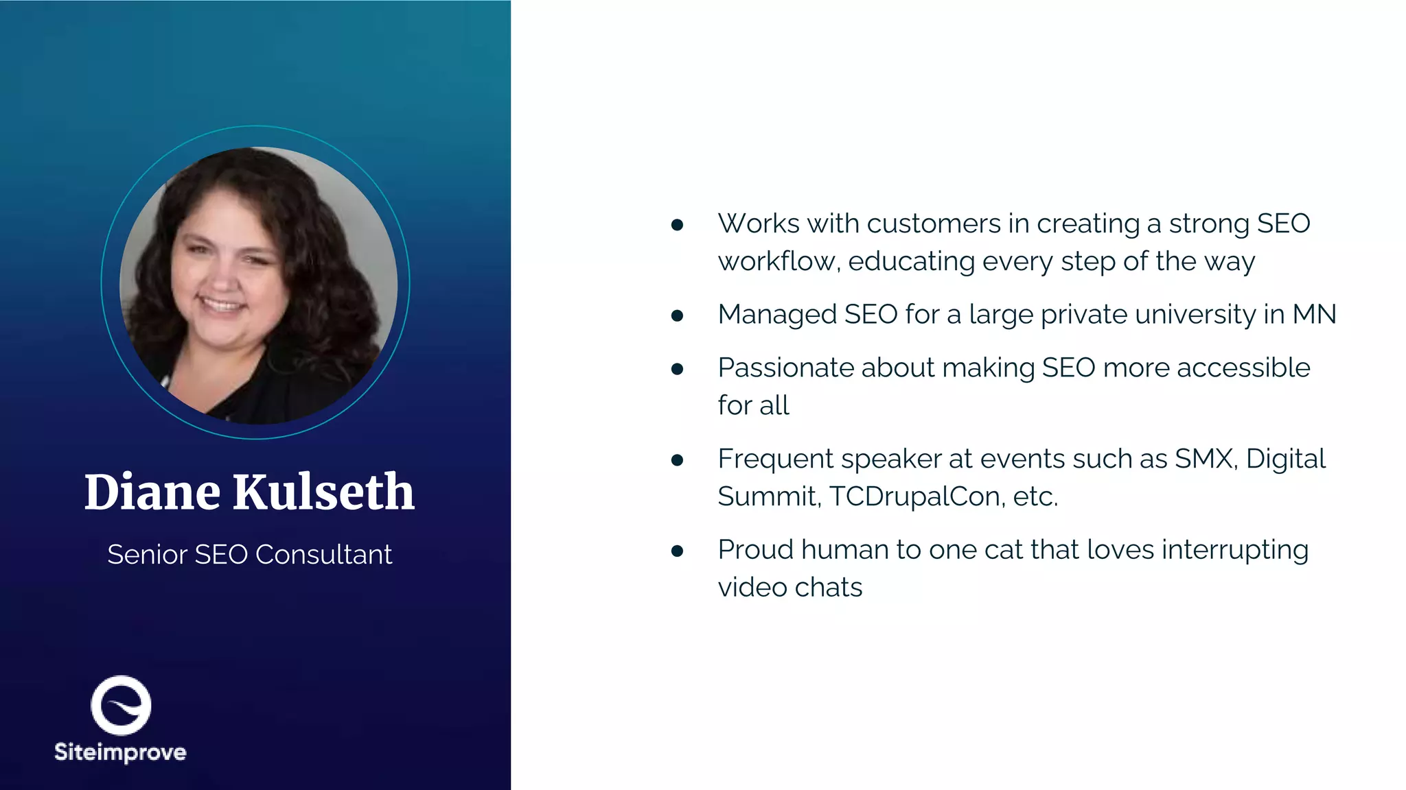 ● Works with customers in creating a strong SEO
workflow, educating every step of the way
● Managed SEO for a large private university in MN
● Passionate about making SEO more accessible
for all
● Frequent speaker at events such as SMX, Digital
Summit, TCDrupalCon, etc.
● Proud human to one cat that loves interrupting
video chats
Diane Kulseth
Senior SEO Consultant
 