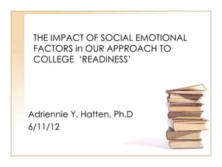 THE IMPACT OF SOCIAL EMOTIONAL
 FACTORS in OUR APPROACH TO
 COLLEGE „READINESS‟




Adriennie Y. Hatten, Ph.D
6/11/12
 