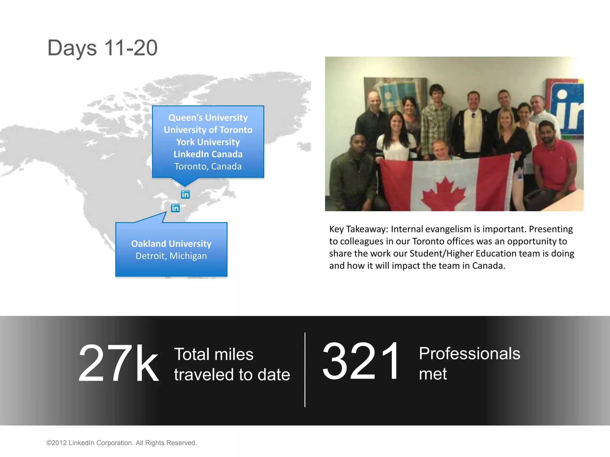 Days 11-20

                                      Queen’s University
                                     University of Toronto
                                        York University
                                       LinkedIn Canada
                                       Toronto, Canada




                                                             Key Takeaway: Internal evangelism is important. Presenting
                          Oakland University                 to colleagues in our Toronto offices was an opportunity to
                           Detroit, Michigan                 share the work our Student/Higher Education team is doing
                                                             and how it will impact the team in Canada.




         27k                            Total miles
                                        traveled to date     321                  Professionals
                                                                                  met


©2012 LinkedIn Corporation. All Rights Reserved.
 