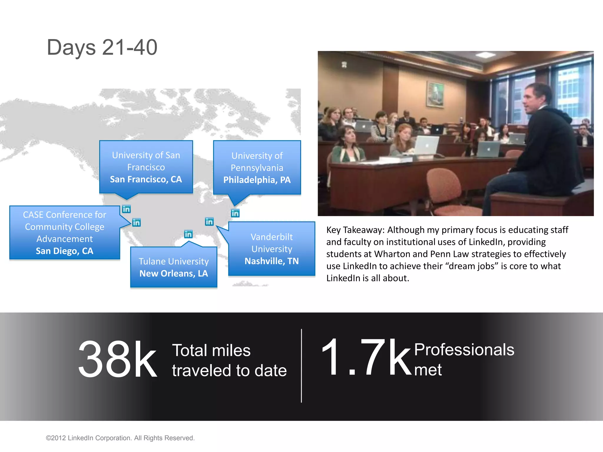 Days 21-40



                         University of San               University of
                             Francisco                   Pennsylvania
                         San Francisco, CA              Philadelphia, PA


CASE Conference for
Community College                                                            Key Takeaway: Although my primary focus is educating staff
  Advancement                                                 Vanderbilt     and faculty on institutional uses of LinkedIn, providing
  San Diego, CA                                               University     students at Wharton and Penn Law strategies to effectively
                                  Tulane University          Nashville, TN   use LinkedIn to achieve their “dream jobs” is core to what
                                  New Orleans, LA                            LinkedIn is all about.




              38k                            Total miles
                                             traveled to date                1.7k                Professionals
                                                                                                 met


     ©2012 LinkedIn Corporation. All Rights Reserved.
 