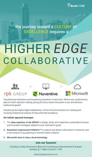 the journey toward a CULTURE of
EXCELLENCE requires a
Transforming institutions and sustaining innovation is hard work. What if you could harness
data to inform decision making, giving all of your teams the power to act and advance
institutional goals?
Introducing the Higher Edge Collaborative: a first-of-its-kind solution for creating and
nurturing institutional cultures of data-informed excellence.
Booth 1120
Our holistic approach leverages:
1.	 The deep expertise of rpk GROUP to design, build, and implement sustainable business
and innovation strategies aligned to your institution’s goals
2.	 Nuventive’s Improvement PlatformTM
to capture and deliver information in real-time, and
in the context of any planning or transformation initiative
3.	 Microsoft’s best-in-class, cloud technology
HIGHER EDGE
COLLABORATIVE
Join our Session!
Creating a Data-Informed Culture for Continuous Improvement & Impact
Sunday @ 1:45pm (Level 4, 19A)
HigherEdge@Nuventive.com
 