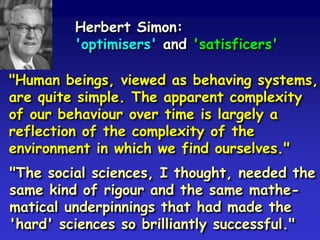 Herbert Simon:
'optimisers' and 'satisficers'
"Human beings, viewed as behaving systems,
are quite simple. The apparent complexity
of our behaviour over time is largely a
reflection of the complexity of the
environment in which we find ourselves."
"The social sciences, I thought, needed the
same kind of rigour and the same mathe-
matical underpinnings that had made the
'hard' sciences so brilliantly successful."
 