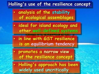 • analysis of the stability
of ecological assemblages
• ideal for island ecology and
other well-defined systems
• in line with GST resilience
is an equilibrium tendency
• promotes a narrow view
of the resilience concept
• Holling's approach has been
widely used uncritically.
Holling's use of the resilience concept
 