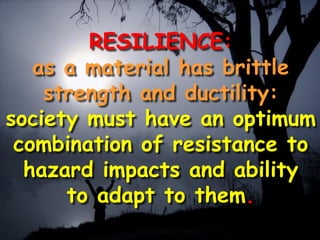 RESILIENCE:
as a material has brittle
strength and ductility:
society must have an optimum
combination of resistance to
hazard impacts and ability
to adapt to them.
 