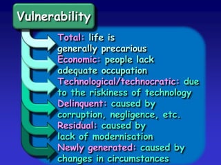 Vulnerability
Total: life is
generally precarious
Economic: people lack
adequate occupation
Technological/technocratic: due
to the riskiness of technology
Delinquent: caused by
corruption, negligence, etc.
Residual: caused by
lack of modernisation
Newly generated: caused by
changes in circumstances
 