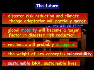 • disaster risk reduction and climate
change adaptation will partially merge
• global mobility will become a major
factor in disaster risk reduction
• resilience will probably disappoint
• the weight of key concepts: vulnerability
• sustainable DRR, sustainable lives.
The future
 