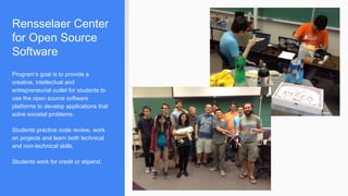 Rensselaer Center
for Open Source
Software
Program’s goal is to provide a
creative, intellectual and
entrepreneurial outlet for students to
use the open source software
platforms to develop applications that
solve societal problems.
Students practice code review, work
on projects and learn both technical
and non-technical skills.
Students work for credit or stipend.
 
