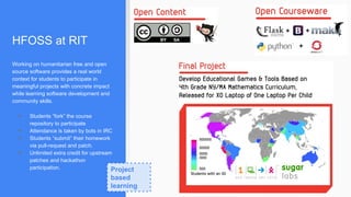 HFOSS at RIT
Working on humanitarian free and open
source software provides a real world
context for students to participate in
meaningful projects with concrete impact
while learning software development and
community skills.
● Students “fork” the course
repository to participate
● Attendance is taken by bots in IRC
● Students “submit” their homework
via pull-request and patch.
● Unlimited extra credit for upstream
patches and hackathon
participation. Project
based
learning
 