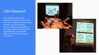 OSU Research
OSU graduate research has
addressed a range of subjects with a
focus on the vitality of the open source
software community including
diversity, barriers to participating in
community, inclusion of senior (as in
age) developers, and corporate
influence on projects such as the
Linux Kernel.
 