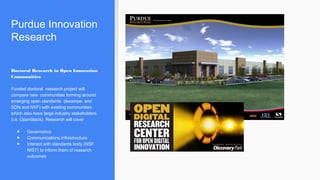 Purdue Innovation
Research
Doctoral Research in Open Innovation
Communities
Funded doctoral research project will
compare new communities forming around
emerging open standards (lexampe: and
SDN and NVF) with existing communities
which also have large industry stakeholders
(i.e. OpenStack). Research will cover
● Governance
● Communications infrastructure
● Interact with standards body (NSF
NIST) to inform them of research
outcomes
 