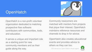 OpenHatch
OpenHatch is a non-profit volunteer
organization dedicated to matching
prospective free software
contributors with communities, tools,
and education.
It serves a unique and important role
as a starting point for new
community members and as their
guide along the way.
Community newcomers are
matched with mentors from projects
that pique their interest. OpenHatch
maintains reference resources and
channels to drop in for advice.
OpenHatch also creates educational
events and provides advice to
others so they can too.
OSI serves as Open Hatch’s fiscal agent.
 