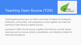 Teaching Open Source (TOS)
Teachingopensource.org is an online community of interest for professors,
institutions, communities, and companies to come together and make the
teaching of Open Source a global success.
Launched in 2009, the site serves to gather and introduce, provide shared
resources such as course content, presentations, and reference models for
instructional programs.
 