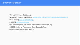 For further exploration
Outreachy | www.outreachy.org
Women in Open Source Awards | www.redhat.com/en/about/women-in-open-source
Open Hatch | www.openhatch.org ,
POSSE | http://redhat.com/posse
Oen Source Comes to Campus | www.campus.openhatch.org
CROSS Center for Research in Open Source Software |
https://cross.soe.ucsc.edu/CROSS/
 