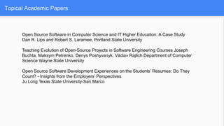 Topical Academic Papers
Open Source Software in Computer Science and IT Higher Education: A Case Study
Dan R. Lips and Robert S. Laramee, Portland State University
Teaching Evolution of Open-Source Projects in Software Engineering Courses Joseph
Buchta, Maksym Petrenko, Denys Poshyvanyk, Václav Rajlich Department of Computer
Science Wayne State University
Open Source Software Development Experiences on the Students’ Resumes: Do They
Count? - Insights from the Employers’ Perspectives
Ju Long Texas State University-San Marco
 