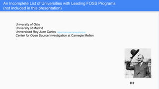 An Incomplete List of Universities with Leading FOSS Programs
(not included in this presentation)
University of Oslo
University of Madrid
Universidad Rey Juan Carlos https://metricsgrimoire.github.io/
Center for Open Source Investigation at Carnegie Mellon
*
hat•tip
 