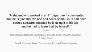 “A student who worked in an IT department commented
that he is glad that we use and cover some Linux and open
source software because he is using it at his job
and he had to learn it all by himself. ”
Open Source Software in Computer Science and IT Higher Education:
A Case Study
Dan R. Lips and Robert S. Laramee, Portland State University
 