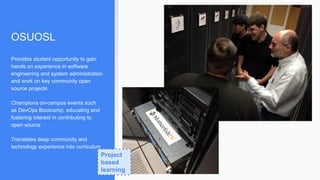 OSUOSL
Provides student opportunity to gain
hands on experience in software
engineering and system administration
and work on key community open
source projects
Champions on-campus events such
as DevOps Bootcamp, educating and
fostering interest in contributing to
open source
Translates deep community and
technology experience into curriculum
Project
based
learning
 