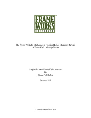 The Proper Attitude: Challenges in Framing Higher Education Reform
                   A FrameWorks MessageMemo




              Prepared for the FrameWorks Institute
                                By
                        Susan Nall Bales

                          December 2010




                    © FrameWorks Institute 2010
 