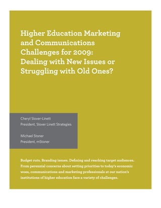 Higher Education Marketing
and Communications
Challenges for 2009:
Dealing with New Issues or
Struggling with Old Ones?




Cheryl Slover-Linett
President, Slover Linett Strategies


Michael Stoner
President, mStoner




Budget cuts. Branding issues. Defining and reaching target audiences.
From perennial concerns about setting priorities to today’s economic
woes, communications and marketing professionals at our nation’s
institutions of higher education face a variety of challenges.
 