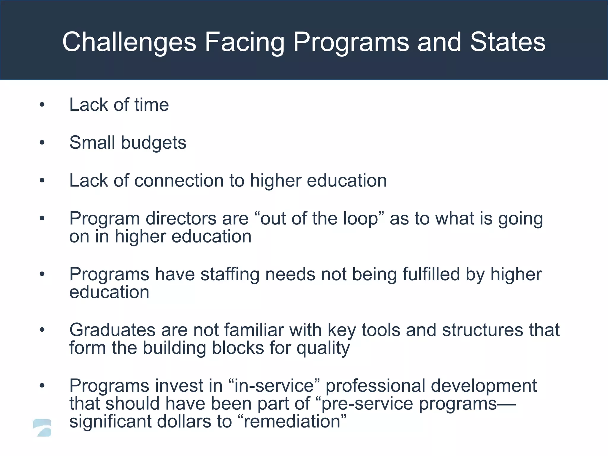Challenges Facing Programs and States
• Lack of time
• Small budgets
• Lack of connection to higher education
• Program directors are “out of the loop” as to what is going
on in higher education
• Programs have staffing needs not being fulfilled by higher
education
• Graduates are not familiar with key tools and structures that
form the building blocks for quality
• Programs invest in “in-service” professional development
that should have been part of “pre-service programs—
significant dollars to “remediation”
 