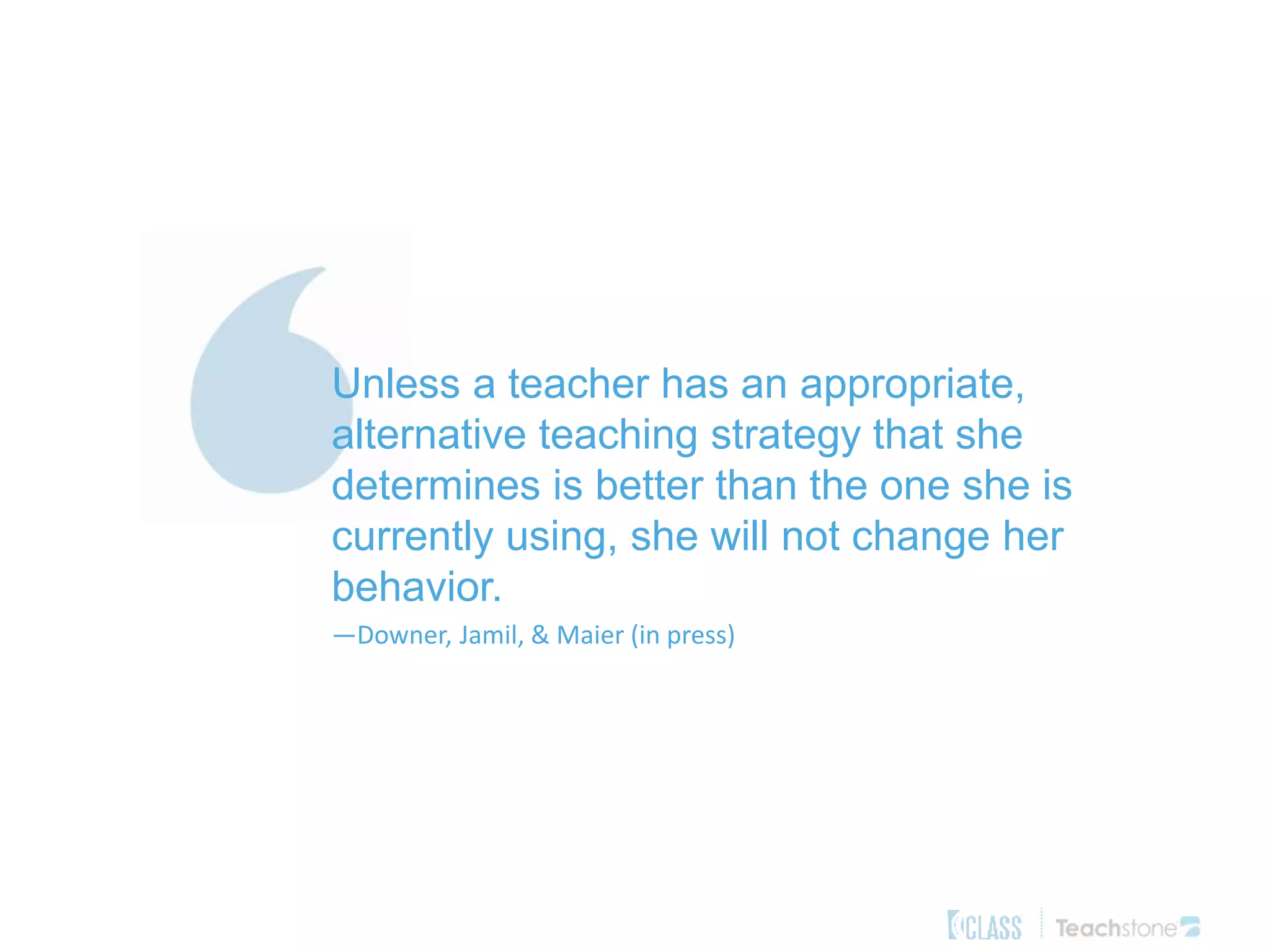 Unless a teacher has an appropriate,
alternative teaching strategy that she
determines is better than the one she is
currently using, she will not change her
behavior.
—Downer, Jamil, & Maier (in press)
 