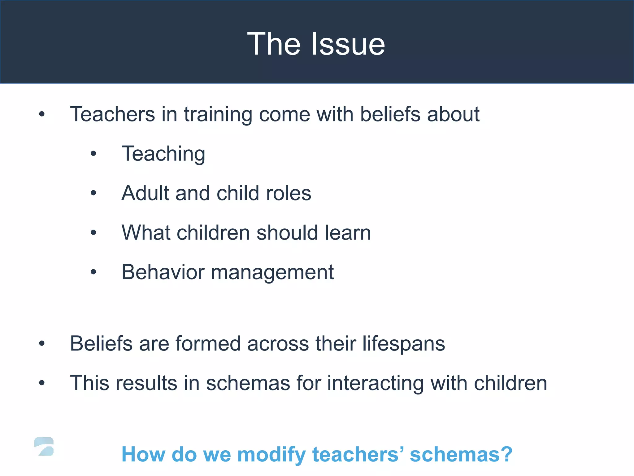 The Issue
• Teachers in training come with beliefs about
• Teaching
• Adult and child roles
• What children should learn
• Behavior management
• Beliefs are formed across their lifespans
• This results in schemas for interacting with children
How do we modify teachers’ schemas?
 