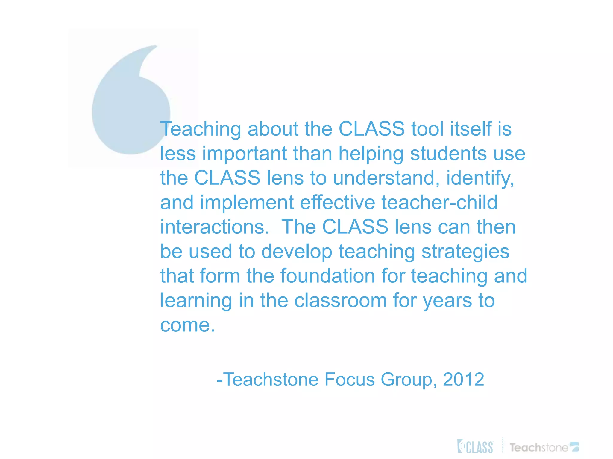 Teaching about the CLASS tool itself is
less important than helping students use
the CLASS lens to understand, identify,
and implement effective teacher-child
interactions. The CLASS lens can then
be used to develop teaching strategies
that form the foundation for teaching and
learning in the classroom for years to
come.
-Teachstone Focus Group, 2012
 