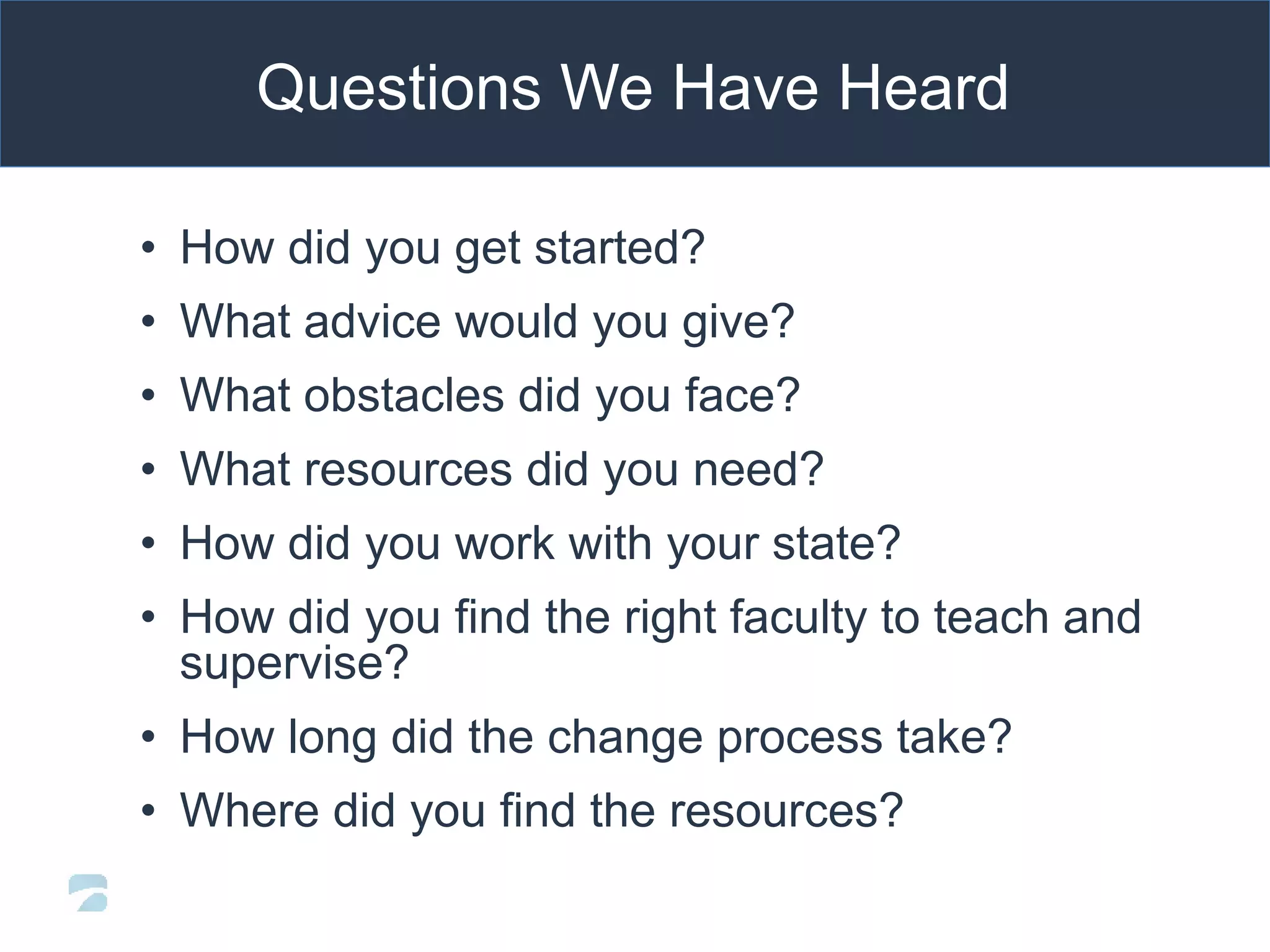 • How did you get started?
• What advice would you give?
• What obstacles did you face?
• What resources did you need?
• How did you work with your state?
• How did you find the right faculty to teach and
supervise?
• How long did the change process take?
• Where did you find the resources?
Questions We Have Heard
 