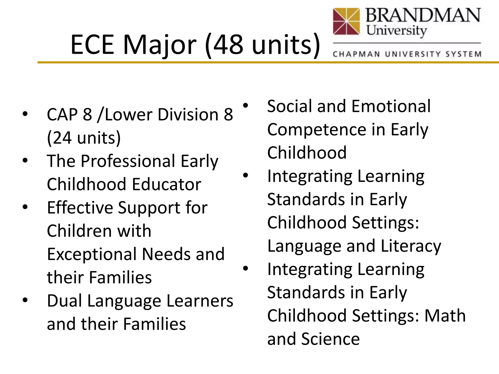 ECE Major (48 units)
• CAP 8 /Lower Division 8
(24 units)
• The Professional Early
Childhood Educator
• Effective Support for
Children with
Exceptional Needs and
their Families
• Dual Language Learners
and their Families
• Social and Emotional
Competence in Early
Childhood
• Integrating Learning
Standards in Early
Childhood Settings:
Language and Literacy
• Integrating Learning
Standards in Early
Childhood Settings: Math
and Science
 