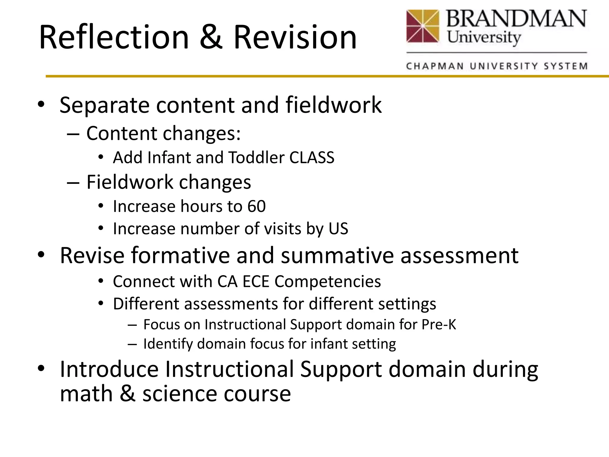 Reflection & Revision
• Separate content and fieldwork
– Content changes:
• Add Infant and Toddler CLASS
– Fieldwork changes
• Increase hours to 60
• Increase number of visits by US
• Revise formative and summative assessment
• Connect with CA ECE Competencies
• Different assessments for different settings
– Focus on Instructional Support domain for Pre-K
– Identify domain focus for infant setting
• Introduce Instructional Support domain during
math & science course
 