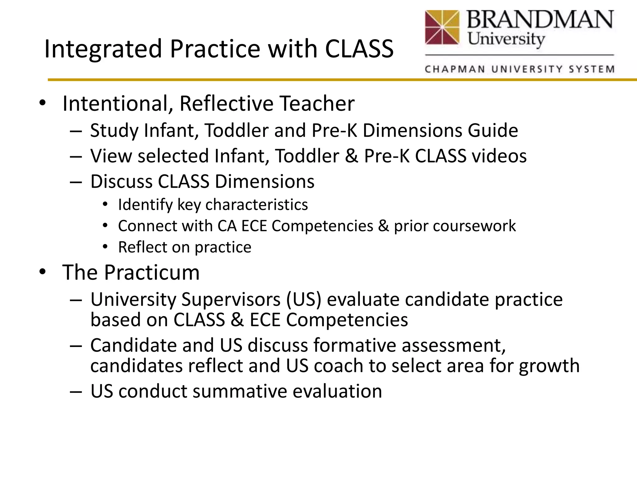 Integrated Practice with CLASS
• Intentional, Reflective Teacher
– Study Infant, Toddler and Pre-K Dimensions Guide
– View selected Infant, Toddler & Pre-K CLASS videos
– Discuss CLASS Dimensions
• Identify key characteristics
• Connect with CA ECE Competencies & prior coursework
• Reflect on practice
• The Practicum
– University Supervisors (US) evaluate candidate practice
based on CLASS & ECE Competencies
– Candidate and US discuss formative assessment,
candidates reflect and US coach to select area for growth
– US conduct summative evaluation
 