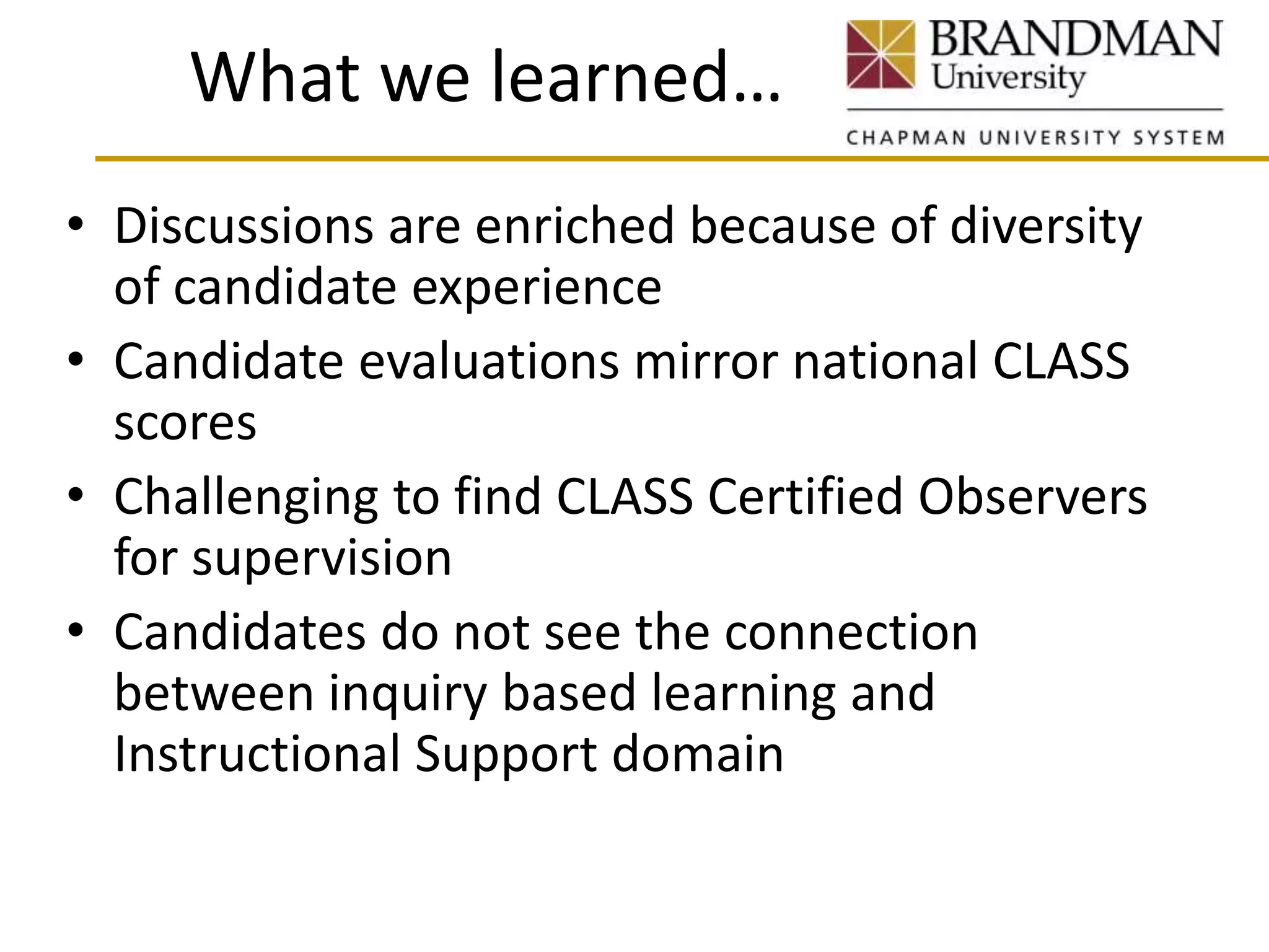 What we learned…
• Discussions are enriched because of diversity
of candidate experience
• Candidate evaluations mirror national CLASS
scores
• Challenging to find CLASS Certified Observers
for supervision
• Candidates do not see the connection
between inquiry based learning and
Instructional Support domain
 
