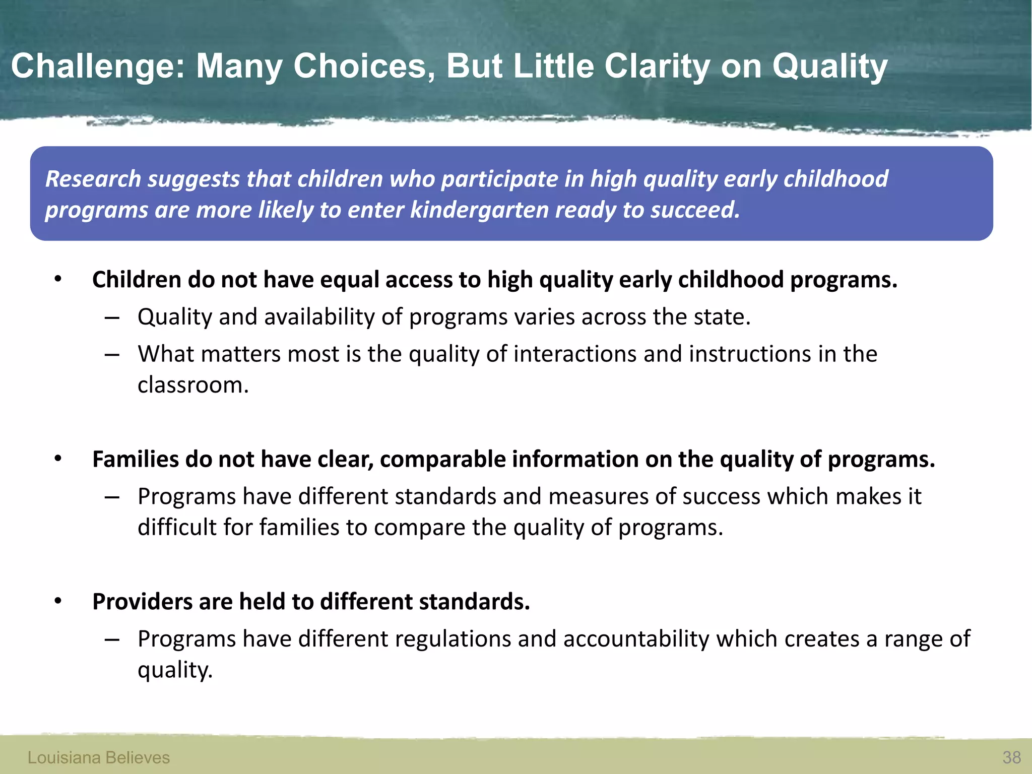 Louisiana Believes 38Louisiana Believes
Challenge: Many Choices, But Little Clarity on Quality
• Children do not have equal access to high quality early childhood programs.
– Quality and availability of programs varies across the state.
– What matters most is the quality of interactions and instructions in the
classroom.
• Families do not have clear, comparable information on the quality of programs.
– Programs have different standards and measures of success which makes it
difficult for families to compare the quality of programs.
• Providers are held to different standards.
– Programs have different regulations and accountability which creates a range of
quality.
38
Research suggests that children who participate in high quality early childhood
programs are more likely to enter kindergarten ready to succeed.
 