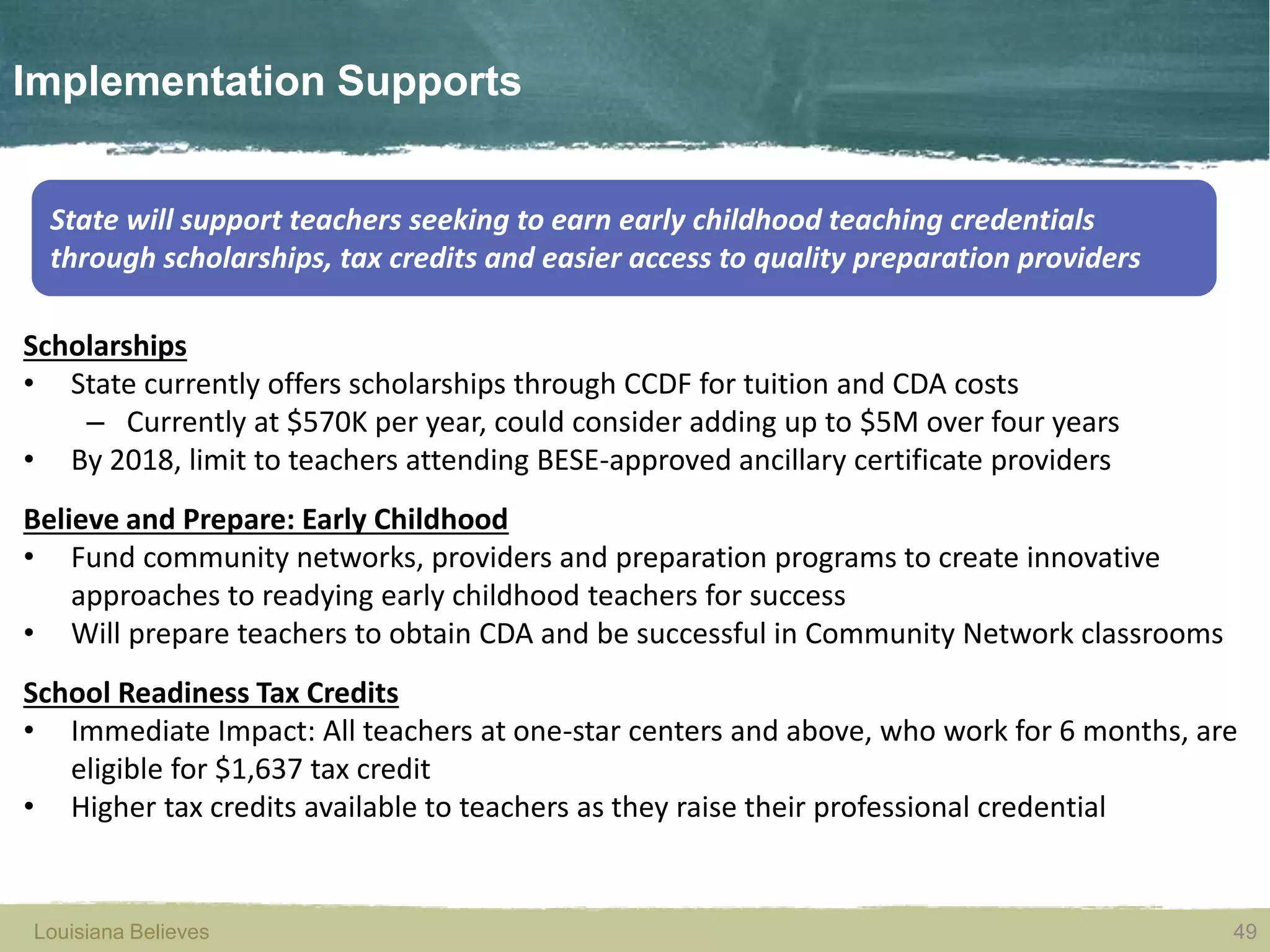 Louisiana Believes 49Louisiana Believes
Scholarships
• State currently offers scholarships through CCDF for tuition and CDA costs
– Currently at $570K per year, could consider adding up to $5M over four years
• By 2018, limit to teachers attending BESE-approved ancillary certificate providers
Believe and Prepare: Early Childhood
• Fund community networks, providers and preparation programs to create innovative
approaches to readying early childhood teachers for success
• Will prepare teachers to obtain CDA and be successful in Community Network classrooms
School Readiness Tax Credits
• Immediate Impact: All teachers at one-star centers and above, who work for 6 months, are
eligible for $1,637 tax credit
• Higher tax credits available to teachers as they raise their professional credential
Implementation Supports
State will support teachers seeking to earn early childhood teaching credentials
through scholarships, tax credits and easier access to quality preparation providers
49
 