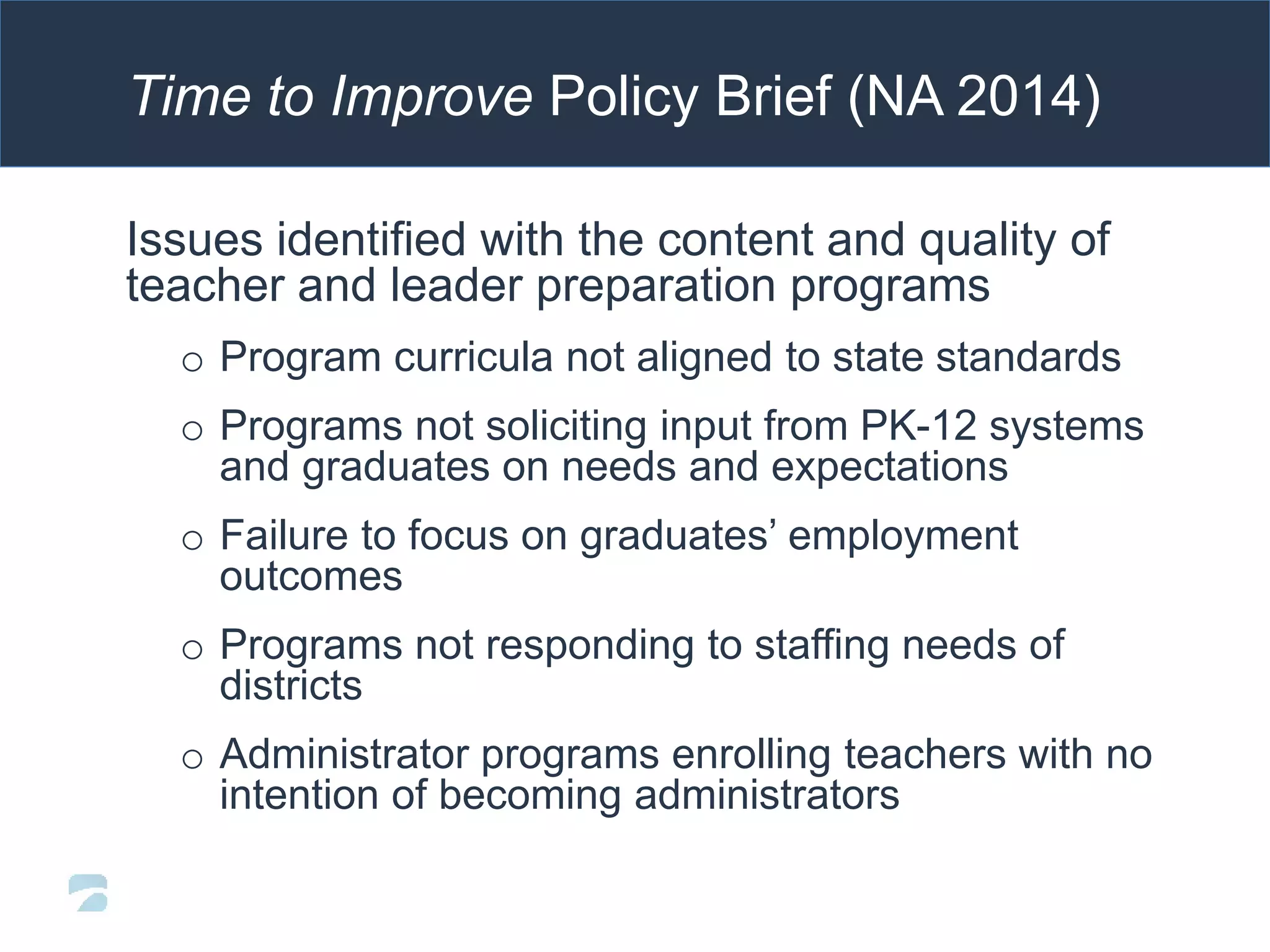 Time to Improve Policy Brief (NA 2014)
Issues identified with the content and quality of
teacher and leader preparation programs
o Program curricula not aligned to state standards
o Programs not soliciting input from PK-12 systems
and graduates on needs and expectations
o Failure to focus on graduates’ employment
outcomes
o Programs not responding to staffing needs of
districts
o Administrator programs enrolling teachers with no
intention of becoming administrators
 