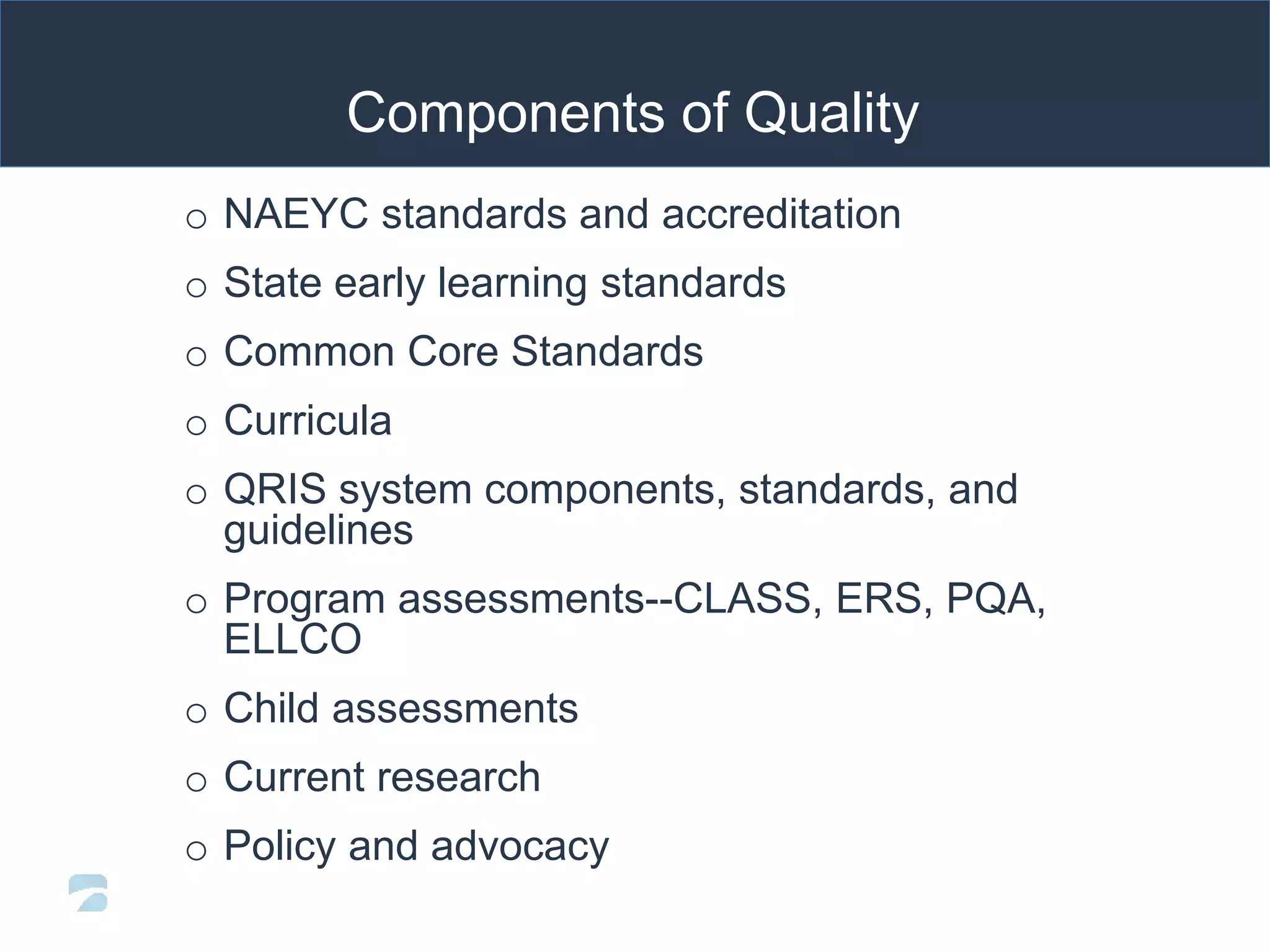 Components of Quality
o NAEYC standards and accreditation
o State early learning standards
o Common Core Standards
o Curricula
o QRIS system components, standards, and
guidelines
o Program assessments--CLASS, ERS, PQA,
ELLCO
o Child assessments
o Current research
o Policy and advocacy
 