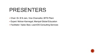  Chair: Dr. B N Jain, Vice Chancellor, BITS Pilani
 Expert: Mohan Kannegal, Manipal Global Education
 Facilitator: Viplav Baxi, LearnOS Consulting Services

 