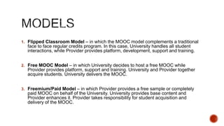  Promoting existing and new programs to a massive

worldwide audience for fee or free
 Supplementing existing traditional programs with the
power of a large network of learners and resources
 Increasing institutional visibility and demonstrating
quality & excellence
 Providing learners with ways to join communities of
experts and practitioners in the domain and collaborate
with them
 Bringing access to high quality teaching and resources to a
worldwide audience
Institutions are rapidly adopting this new model for a variety of purposes…

 