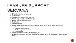 1. Flipped Classroom Model – in which the MOOC model complements a

traditional face to face regular credits program. In this case, University handles all
student interactions, while Provider provides platform, development, support and
training.

2. Free MOOC Model – in which University decides to host a free MOOC while

Provider provides platform, support and training. University and Provider
together acquire students. University delivers the MOOC.

3. Freemium/Paid Model – in which Provider provides a free sample or

completely paid MOOC on behalf of the University. University provides base
content and Provider enhances it. Provider takes responsibility for student
acquisition and delivery of the MOOC.

 