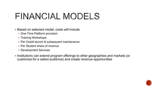 Flipped Classroom
Model

Free MOOC Model

Freemium or Paid
MOOCs

Platform provision,
support and training

Provider

Provider

Provider

Content (including
assessments)

University

University

University (digitally
enhanced by Provider)

Student Acquisition

University

Provider + University

Provider

MOOC Facilitation

University

University

Provider

Provider + University

Provider + University

Student Services such as
mentoring, certification Provider + University
(as relevant)

Fees/Charges

University collects fees
and pays Provider
accordingly.

Provider collects fees and Provider collects fees and
pays university
pays university
accordingly.
accordingly.

 