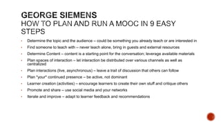 Programs
•
•
•
•
•

Participation Certificate •
Career credits (API Score,
Mandatory training etc.)
Certificate
•
Diploma
Degree

Content
•
•
•
•
•
•
•

Duration

Videos
OER
Reading Material
Interactive Content
Games and Simulations
Job Aids
Worksheets

Student Acquisition

•

Need to define MOOC
“Credit” or unit of
performance and
assessment
Need to correlate with
number of expected
study hours
Recurrence needs to
also be defined

Assessment
•
•
•
•

Participants
•

Modes
•
•
•
•

Self Paced vs Blended
Synchronous vs.
Asynchronous
Strict vs Flexible
Blended

None
Online (self/peer
assessed)
Online
(Automated)
Faculty Evaluation

•

Closed for internal
and captive
audience groups
Open to external
groups

Analytics
•
•

Metrics
Actionables

Fees
•
•
•

Free
Freemium
Fully Paid

Delivery
•
•
•
•

•
•
•

Discussion Forums
Collaborative
Projects
Other Activities
Offline selforganized learner
groups
Active facilitation
Video classrooms
Live instructors

 