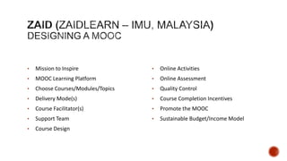 •

Determine the topic and the audience – could be something you already teach or are interested
in

•

Find someone to teach with – never teach alone, bring in guests and external resources

•

Determine Content – content is a starting point for the conversation; leverage available
materials

•

Plan spaces of interaction – let interaction be distributed over various channels as well as
centralized

•

Plan interactions (live, asynchronous) – leave a trail of discussion that others can follow

•

Plan *your* continued presence – be active, not dominant

•

Learner creation (activities) – encourage learners to create their own stuff and critique others

•

Promote and share – use social media and your networks

•

Iterate and improve – adapt to learner feedback and recommendations

 