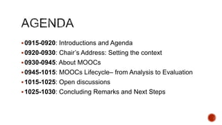  0915-0920: Introductions and Agenda
 0920-0930: Chair’s Address: Setting the context

 0930-0945: About MOOCs
 0945-1015: MOOCs Lifecycle– from Analysis to Evaluation
 1015-1025: Open discussions

 1025-1030: Concluding Remarks and Next Steps

 