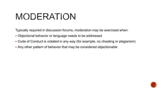 Needs to be tightly planned. Interventions could include:
 Prompting students to complete the curricular unit
 Highlighting important contributions

 Elaborating on or clarifying concepts through discussions
 Seeding conversations
 Bringing in external experts
 Regular alerts and reminders
 Connecting students with each others
 Counselling

 
