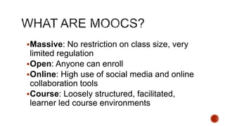 Massive: No restriction on class size, very

limited regulation
Open: Anyone can enroll
Online: High use of social media and online
collaboration tools
Course: Loosely structured, facilitated,
learner led course environments

 