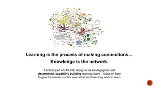 Learning is the process of making connections…

Knowledge is the network.
A critical part of cMOOC design is its heutagogical (self
determined, capability building learning) bent – focus on
how to give the learner control over what and how they wish to
learn

 