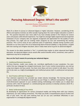 Pursuing Advanced Degree: What’s the worth?
Author
Neeti Adish Chauhan, Chartered MCIPD, MSHRM
Strategic HR Practitioner
Most of us desire to pursue an advanced degree or higher education. However, considering all the
efforts and expense involved, we often wonder if going down the road to higher education is worth it
all. This question becomes even more valid if you have already worked in the industry for several
years and possess solid relevant experience. You might be amongst highly experienced and respected
employees of your company who are regularly recognized and appreciated for the quality of work
they present. You might also be creating newer programs by now and streamlining the existing
practices. This is all by virtue of your extensive years of experience. Already having countless prior
demands on our time and in this era of downsizing where financial stability is a big question; coupled
with ever soaring cost of higher education, does it really make sense to go for an advanced degree?
The answer to the above questions is ‘Yes!’. It certainly does matter to attain advanced level higher
education. An advanced degree course would offer several benefits which, sometimes, even years of
experience may fail to compensate.
Here are the Top 8 reasons for pursuing your advanced degree:
1. Intellectual Elements Generation
All those theories, model, case studies, etc. contribute significantly to your vocabulary. You soon
realize that your language has changed enormously. Even in your routine conversations, you end-up
using more jargons and buzz words. You have more ideas and more content to talk about. You soon
start to be seen as a highly knowledgeable and intellectual person both in professional and personal
life.
2. Best Practice with Best Fit Approach
Your extensive experience has provided you ample industry knowledge. The learning about best
practice models and frameworks would help you put things in a different perspective. This gives a
multi-dimensional approach to your problem-solving methodology and enables you to adopt best
practices with a best fit approach i.e. contextualizing best practices to develop solutions which fit a
particular situation the best.
3. Better Understanding of Your Work
By developing an appreciation for various conceptual models and linking them with your industry
experience, you start making connections. This helps you build a comprehensive picture of what and
why of your work. You also start realizing how you (or you can) contribute effectively in your
organization in a strategically aligned manner.
 